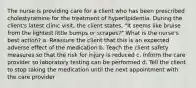 The nurse is providing care for a client who has been prescribed cholestyramine for the treatment of hyperlipidemia. During the client's latest clinic visit, the client states, "It seems like bruise from the lightest little bumps or scrapes?" What is the nurse's best action? a. Reassure the client that this is an expected adverse effect of the medication b. Teach the client safety measures so that the risk for injury is reduced c. Inform the care provider so laboratory testing can be performed d. Tell the client to stop taking the medication until the next appointment with the care provider