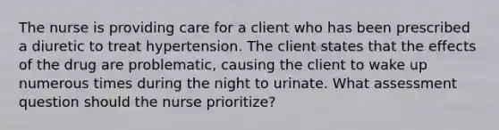 The nurse is providing care for a client who has been prescribed a diuretic to treat hypertension. The client states that the effects of the drug are problematic, causing the client to wake up numerous times during the night to urinate. What assessment question should the nurse prioritize?