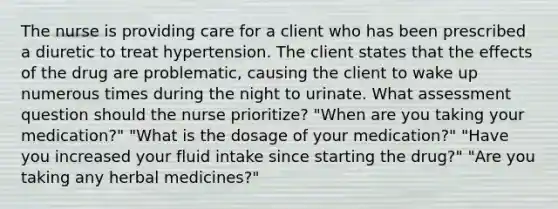 The nurse is providing care for a client who has been prescribed a diuretic to treat hypertension. The client states that the effects of the drug are problematic, causing the client to wake up numerous times during the night to urinate. What assessment question should the nurse prioritize? "When are you taking your medication?" "What is the dosage of your medication?" "Have you increased your fluid intake since starting the drug?" "Are you taking any herbal medicines?"