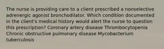 The nurse is providing care to a client prescribed a nonselective adrenergic agonist bronchodilator. Which condition documented in the client's medical history would alert the nurse to question this prescription? Coronary artery disease Thrombocytopenia Chronic obstructive pulmonary disease Mycobacterium tuberculosis