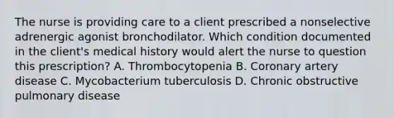 The nurse is providing care to a client prescribed a nonselective adrenergic agonist bronchodilator. Which condition documented in the client's medical history would alert the nurse to question this prescription? A. Thrombocytopenia B. Coronary artery disease C. Mycobacterium tuberculosis D. Chronic obstructive pulmonary disease