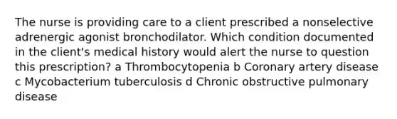 The nurse is providing care to a client prescribed a nonselective adrenergic agonist bronchodilator. Which condition documented in the client's medical history would alert the nurse to question this prescription? a Thrombocytopenia b Coronary artery disease c Mycobacterium tuberculosis d Chronic obstructive pulmonary disease