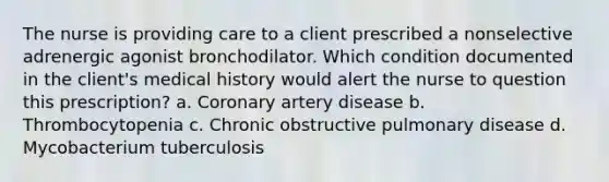 The nurse is providing care to a client prescribed a nonselective adrenergic agonist bronchodilator. Which condition documented in the client's medical history would alert the nurse to question this prescription? a. Coronary artery disease b. Thrombocytopenia c. Chronic obstructive pulmonary disease d. Mycobacterium tuberculosis