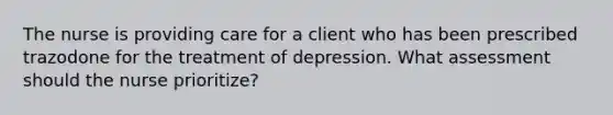 The nurse is providing care for a client who has been prescribed trazodone for the treatment of depression. What assessment should the nurse prioritize?