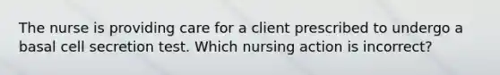 The nurse is providing care for a client prescribed to undergo a basal cell secretion test. Which nursing action is incorrect?