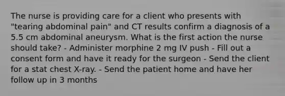 The nurse is providing care for a client who presents with "tearing abdominal pain" and CT results confirm a diagnosis of a 5.5 cm abdominal aneurysm. What is the first action the nurse should take? - Administer morphine 2 mg IV push - Fill out a consent form and have it ready for the surgeon - Send the client for a stat chest X-ray. - Send the patient home and have her follow up in 3 months