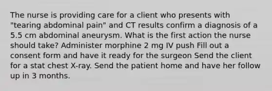 The nurse is providing care for a client who presents with "tearing abdominal pain" and CT results confirm a diagnosis of a 5.5 cm abdominal aneurysm. What is the first action the nurse should take? Administer morphine 2 mg IV push Fill out a consent form and have it ready for the surgeon Send the client for a stat chest X-ray. Send the patient home and have her follow up in 3 months.