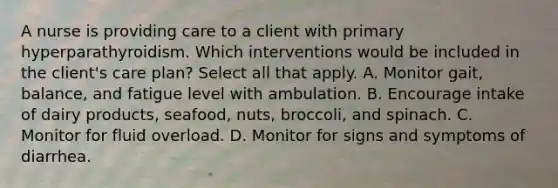 A nurse is providing care to a client with primary hyperparathyroidism. Which interventions would be included in the client's care plan? Select all that apply. A. Monitor gait, balance, and fatigue level with ambulation. B. Encourage intake of dairy products, seafood, nuts, broccoli, and spinach. C. Monitor for fluid overload. D. Monitor for signs and symptoms of diarrhea.