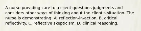 A nurse providing care to a client questions judgments and considers other ways of thinking about the client's situation. The nurse is demonstrating: A. reflection-in-action. B. critical reflectivity. C. reflective skepticism. D. clinical reasoning.