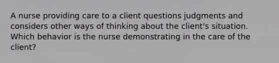 A nurse providing care to a client questions judgments and considers other ways of thinking about the client's situation. Which behavior is the nurse demonstrating in the care of the client?