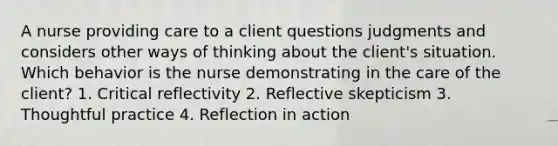 A nurse providing care to a client questions judgments and considers other ways of thinking about the client's situation. Which behavior is the nurse demonstrating in the care of the client? 1. Critical reflectivity 2. Reflective skepticism 3. Thoughtful practice 4. Reflection in action