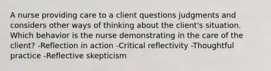 A nurse providing care to a client questions judgments and considers other ways of thinking about the client's situation. Which behavior is the nurse demonstrating in the care of the client? -Reflection in action -Critical reflectivity -Thoughtful practice -Reflective skepticism