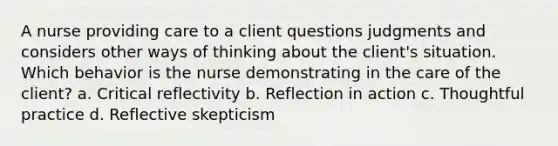 A nurse providing care to a client questions judgments and considers other ways of thinking about the client's situation. Which behavior is the nurse demonstrating in the care of the client? a. Critical reflectivity b. Reflection in action c. Thoughtful practice d. Reflective skepticism