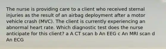 The nurse is providing care to a client who received sternal injuries as the result of an airbag deployment after a motor vehicle crash​ (MVC). The client is currently experiencing an abnormal heart rate. Which diagnostic test does the nurse anticipate for this​ client? a A CT scan b An EEG c An MRI scan d An ECG