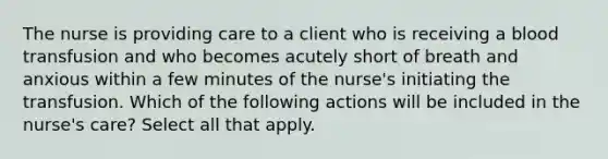 The nurse is providing care to a client who is receiving a blood transfusion and who becomes acutely short of breath and anxious within a few minutes of the nurse's initiating the transfusion. Which of the following actions will be included in the nurse's care? Select all that apply.