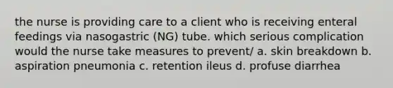 the nurse is providing care to a client who is receiving enteral feedings via nasogastric (NG) tube. which serious complication would the nurse take measures to prevent/ a. skin breakdown b. aspiration pneumonia c. retention ileus d. profuse diarrhea