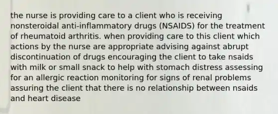 the nurse is providing care to a client who is receiving nonsteroidal anti-inflammatory drugs (NSAIDS) for the treatment of rheumatoid arthritis. when providing care to this client which actions by the nurse are appropriate advising against abrupt discontinuation of drugs encouraging the client to take nsaids with milk or small snack to help with stomach distress assessing for an allergic reaction monitoring for signs of renal problems assuring the client that there is no relationship between nsaids and heart disease