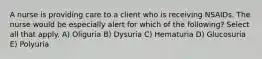 A nurse is providing care to a client who is receiving NSAIDs. The nurse would be especially alert for which of the following? Select all that apply. A) Oliguria B) Dysuria C) Hematuria D) Glucosuria E) Polyuria