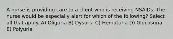 A nurse is providing care to a client who is receiving NSAIDs. The nurse would be especially alert for which of the following? Select all that apply. A) Oliguria B) Dysuria C) Hematuria D) Glucosuria E) Polyuria