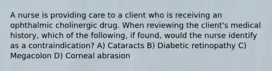 A nurse is providing care to a client who is receiving an ophthalmic cholinergic drug. When reviewing the client's medical history, which of the following, if found, would the nurse identify as a contraindication? A) Cataracts B) Diabetic retinopathy C) Megacolon D) Corneal abrasion