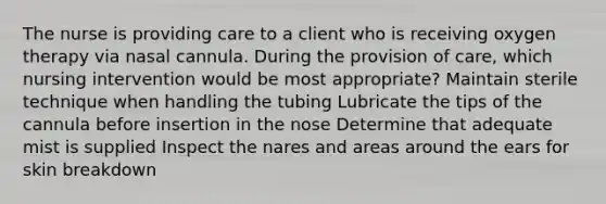 The nurse is providing care to a client who is receiving oxygen therapy via nasal cannula. During the provision of care, which nursing intervention would be most appropriate? Maintain sterile technique when handling the tubing Lubricate the tips of the cannula before insertion in the nose Determine that adequate mist is supplied Inspect the nares and areas around the ears for skin breakdown