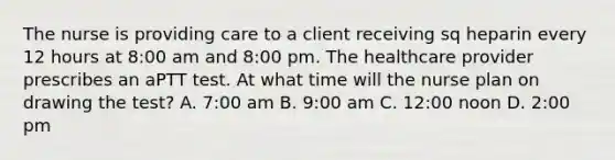 The nurse is providing care to a client receiving sq heparin every 12 hours at 8:00 am and 8:00 pm. The healthcare provider prescribes an aPTT test. At what time will the nurse plan on drawing the test? A. 7:00 am B. 9:00 am C. 12:00 noon D. 2:00 pm