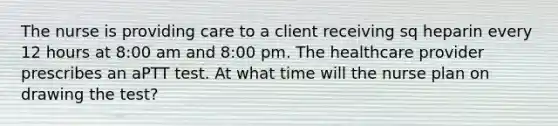 The nurse is providing care to a client receiving sq heparin every 12 hours at 8:00 am and 8:00 pm. The healthcare provider prescribes an aPTT test. At what time will the nurse plan on drawing the test?