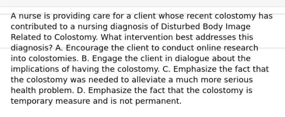 A nurse is providing care for a client whose recent colostomy has contributed to a nursing diagnosis of Disturbed Body Image Related to Colostomy. What intervention best addresses this diagnosis? A. Encourage the client to conduct online research into colostomies. B. Engage the client in dialogue about the implications of having the colostomy. C. Emphasize the fact that the colostomy was needed to alleviate a much more serious health problem. D. Emphasize the fact that the colostomy is temporary measure and is not permanent.