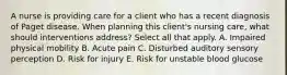 A nurse is providing care for a client who has a recent diagnosis of Paget disease. When planning this client's nursing care, what should interventions address? Select all that apply. A. Impaired physical mobility B. Acute pain C. Disturbed auditory sensory perception D. Risk for injury E. Risk for unstable blood glucose