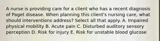 A nurse is providing care for a client who has a recent diagnosis of Paget disease. When planning this client's nursing care, what should interventions address? Select all that apply. A. Impaired physical mobility B. Acute pain C. Disturbed auditory sensory perception D. Risk for injury E. Risk for unstable blood glucose