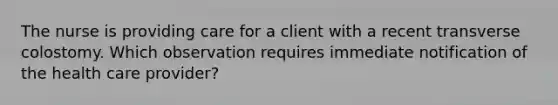 The nurse is providing care for a client with a recent transverse colostomy. Which observation requires immediate notification of the health care provider?