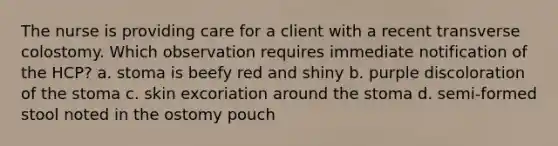 The nurse is providing care for a client with a recent transverse colostomy. Which observation requires immediate notification of the HCP? a. stoma is beefy red and shiny b. purple discoloration of the stoma c. skin excoriation around the stoma d. semi-formed stool noted in the ostomy pouch