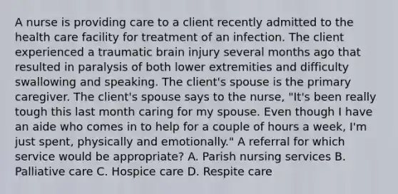 A nurse is providing care to a client recently admitted to the health care facility for treatment of an infection. The client experienced a traumatic brain injury several months ago that resulted in paralysis of both lower extremities and difficulty swallowing and speaking. The client's spouse is the primary caregiver. The client's spouse says to the nurse, "It's been really tough this last month caring for my spouse. Even though I have an aide who comes in to help for a couple of hours a week, I'm just spent, physically and emotionally." A referral for which service would be appropriate? A. Parish nursing services B. Palliative care C. Hospice care D. Respite care