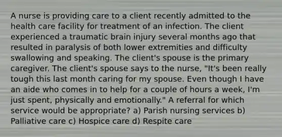 A nurse is providing care to a client recently admitted to the health care facility for treatment of an infection. The client experienced a traumatic brain injury several months ago that resulted in paralysis of both lower extremities and difficulty swallowing and speaking. The client's spouse is the primary caregiver. The client's spouse says to the nurse, "It's been really tough this last month caring for my spouse. Even though I have an aide who comes in to help for a couple of hours a week, I'm just spent, physically and emotionally." A referral for which service would be appropriate? a) Parish nursing services b) Palliative care c) Hospice care d) Respite care