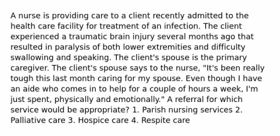 A nurse is providing care to a client recently admitted to the health care facility for treatment of an infection. The client experienced a traumatic brain injury several months ago that resulted in paralysis of both lower extremities and difficulty swallowing and speaking. The client's spouse is the primary caregiver. The client's spouse says to the nurse, "It's been really tough this last month caring for my spouse. Even though I have an aide who comes in to help for a couple of hours a week, I'm just spent, physically and emotionally." A referral for which service would be appropriate? 1. Parish nursing services 2. Palliative care 3. Hospice care 4. Respite care