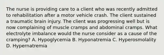 The nurse is providing care to a client who was recently admitted to rehabilitation after a motor vehicle crash. The client sustained a traumatic brain injury. The client was progressing well but is now complaining of muscle cramps and abdominal cramps. What electrolyte imbalance would the nurse consider as a cause of the​ cramping? A. Hypoglycemia B. Hyponatremia C. Hyperosmolality D. Hypernatremia