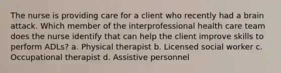 The nurse is providing care for a client who recently had a brain attack. Which member of the interprofessional health care team does the nurse identify that can help the client improve skills to perform ADLs? a. Physical therapist b. Licensed social worker c. Occupational therapist d. Assistive personnel