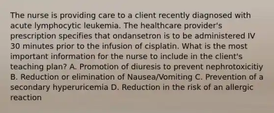 The nurse is providing care to a client recently diagnosed with acute lymphocytic leukemia. The healthcare provider's prescription specifies that ondansetron is to be administered IV 30 minutes prior to the infusion of cisplatin. What is the most important information for the nurse to include in the client's teaching plan? A. Promotion of diuresis to prevent nephrotoxicitiy B. Reduction or elimination of Nausea/Vomiting C. Prevention of a secondary hyperuricemia D. Reduction in the risk of an allergic reaction