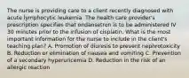 The nurse is providing care to a client recently diagnosed with acute lymphocytic leukemia. The health care provider's prescription specifies that ondansetron is to be administered IV 30 minutes prior to the infusion of cisplatin. What is the most important information for the nurse to include in the client's teaching plan? A. Promotion of diuresis to prevent nephrotoxicity B. Reduction or elimination of nausea and vomiting C. Prevention of a secondary hyperuricemia D. Reduction in the risk of an allergic reaction