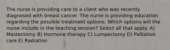 The nurse is providing care to a client who was recently diagnosed with breast cancer. The nurse is providing education regarding the possible treatment options. Which options will the nurse include in the teaching session? Select all that apply. A) Mastectomy B) Hormone therapy C) Lumpectomy D) Palliative care E) Radiation