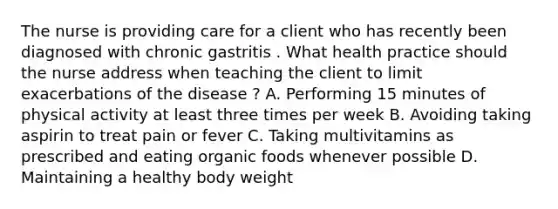 The nurse is providing care for a client who has recently been diagnosed with chronic gastritis . What health practice should the nurse address when teaching the client to limit exacerbations of the disease ? A. Performing 15 minutes of physical activity at least three times per week B. Avoiding taking aspirin to treat pain or fever C. Taking multivitamins as prescribed and eating organic foods whenever possible D. Maintaining a healthy body weight