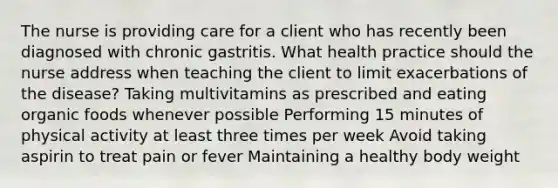 The nurse is providing care for a client who has recently been diagnosed with chronic gastritis. What health practice should the nurse address when teaching the client to limit exacerbations of the disease? Taking multivitamins as prescribed and eating organic foods whenever possible Performing 15 minutes of physical activity at least three times per week Avoid taking aspirin to treat pain or fever Maintaining a healthy body weight