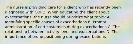 The nurse is providing care for a client who has recently been diagnosed with COPD. When educating the client about exacerbations, the nurse should prioritize what topic? A. Identifying specific causes of exacerbations B. Prompt administration of corticosteroids during exacerbations C. The relationship between activity level and exacerbations D. The importance of prone positioning during exacerbations