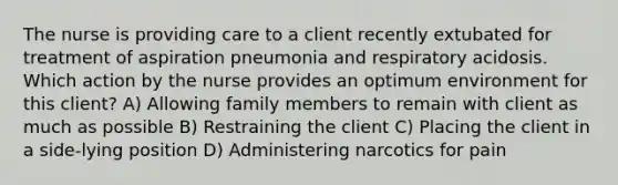 The nurse is providing care to a client recently extubated for treatment of aspiration pneumonia and respiratory acidosis. Which action by the nurse provides an optimum environment for this client? A) Allowing family members to remain with client as much as possible B) Restraining the client C) Placing the client in a side-lying position D) Administering narcotics for pain