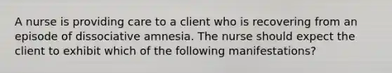 A nurse is providing care to a client who is recovering from an episode of dissociative amnesia. The nurse should expect the client to exhibit which of the following manifestations?