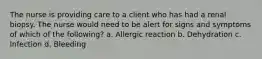 The nurse is providing care to a client who has had a renal biopsy. The nurse would need to be alert for signs and symptoms of which of the following? a. Allergic reaction b. Dehydration c. Infection d. Bleeding