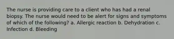 The nurse is providing care to a client who has had a renal biopsy. The nurse would need to be alert for signs and symptoms of which of the following? a. Allergic reaction b. Dehydration c. Infection d. Bleeding