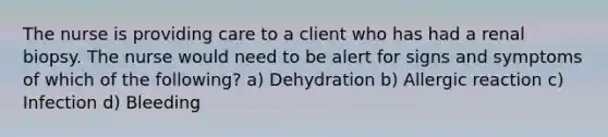 The nurse is providing care to a client who has had a renal biopsy. The nurse would need to be alert for signs and symptoms of which of the following? a) Dehydration b) Allergic reaction c) Infection d) Bleeding