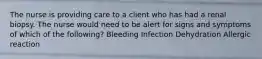 The nurse is providing care to a client who has had a renal biopsy. The nurse would need to be alert for signs and symptoms of which of the following? Bleeding Infection Dehydration Allergic reaction