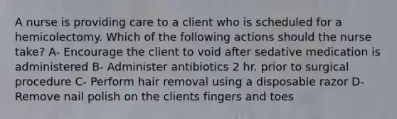 A nurse is providing care to a client who is scheduled for a hemicolectomy. Which of the following actions should the nurse take? A- Encourage the client to void after sedative medication is administered B- Administer antibiotics 2 hr. prior to surgical procedure C- Perform hair removal using a disposable razor D- Remove nail polish on the clients fingers and toes